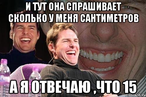 и тут она спрашивает сколько у меня сантиметров а я отвечаю ,что 15, Мем том круз