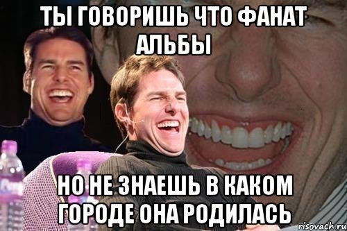 ты говоришь что фанат альбы но не знаешь в каком городе она родилась, Мем том круз