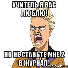 учитель я вас люблю! но не ставьте мне 2 в журнал!