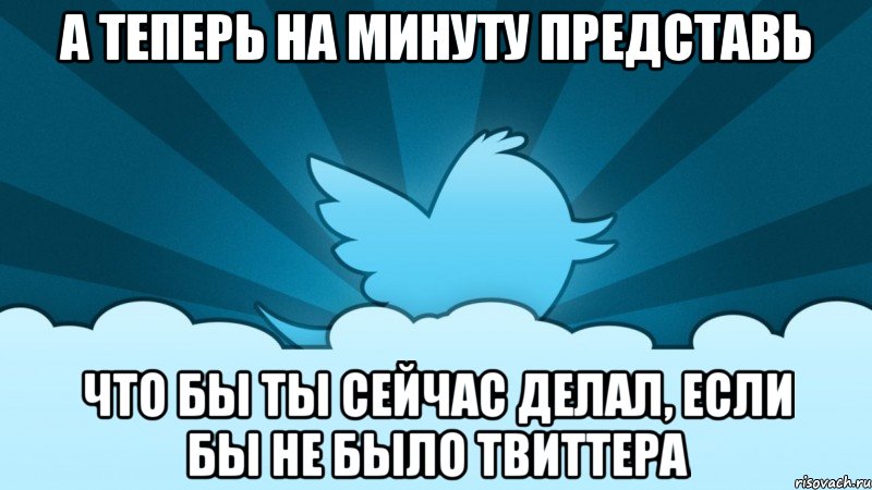 а теперь на минуту представь что бы ты сейчас делал, если бы не было твиттера, Мем    твиттер