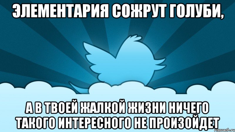 элементария сожрут голуби, а в твоей жалкой жизни ничего такого интересного не произойдет