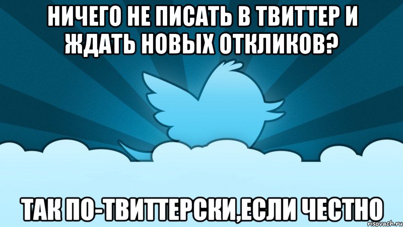 ничего не писать в твиттер и ждать новых откликов? так по-твиттерски,если честно