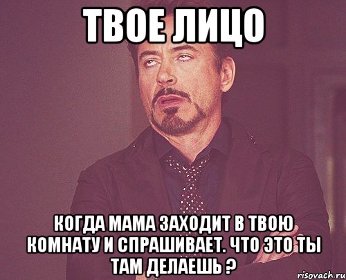 твое лицо когда мама заходит в твою комнату и спрашивает. что это ты там делаешь ?