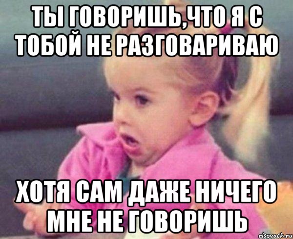 ты говоришь,что я с тобой не разговариваю хотя сам даже ничего мне не говоришь, Мем  Ты говоришь (девочка возмущается)