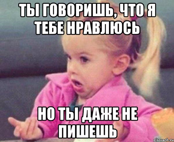 ты говоришь, что я тебе нравлюсь но ты даже не пишешь, Мем  Ты говоришь (девочка возмущается)