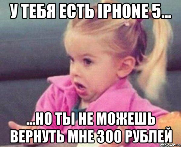 у тебя есть iphone 5... ...но ты не можешь вернуть мне 300 рублей, Мем  Ты говоришь (девочка возмущается)