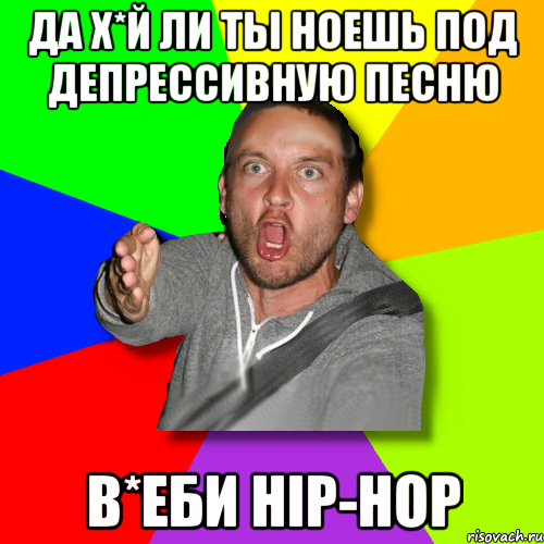 да х*й ли ты ноешь под депрессивную песню в*еби hip-hop