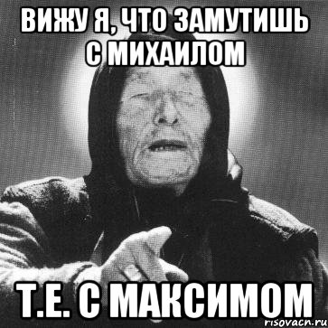 вижу я, что замутишь с михаилом т.е. с максимом, Мем Ванга