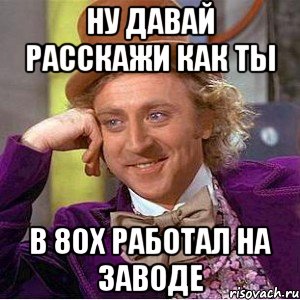 ну давай расскажи как ты в 80х работал на заводе, Мем Ну давай расскажи (Вилли Вонка)