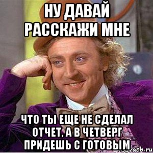 ну давай расскажи мне что ты еще не сделал отчет, а в четверг придешь с готовым, Мем Ну давай расскажи (Вилли Вонка)