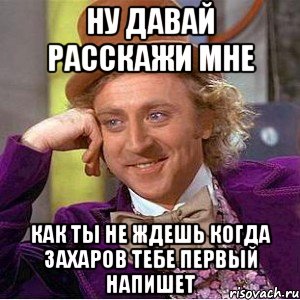 ну давай расскажи мне как ты не ждешь когда захаров тебе первый напишет, Мем Ну давай расскажи (Вилли Вонка)