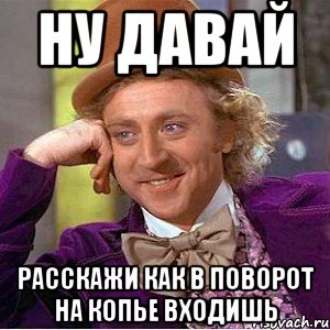 ну давай расскажи как в поворот на копье входишь, Мем Ну давай расскажи (Вилли Вонка)