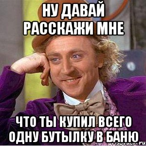 ну давай расскажи мне что ты купил всего одну бутылку в баню, Мем Ну давай расскажи (Вилли Вонка)