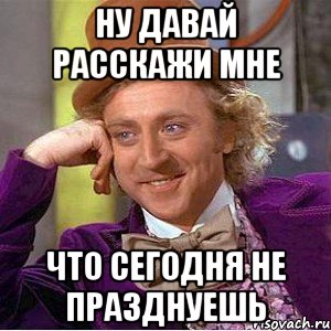 ну давай расскажи мне что сегодня не празднуешь, Мем Ну давай расскажи (Вилли Вонка)