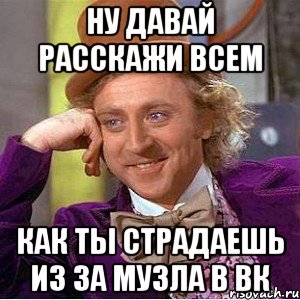 ну давай расскажи всем как ты страдаешь из за музла в вк, Мем Ну давай расскажи (Вилли Вонка)