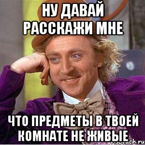 ну давай расскажи мне что предметы в твоей комнате не живые, Мем Ну давай расскажи (Вилли Вонка)