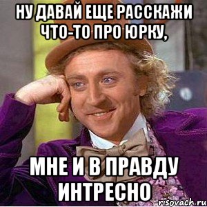 ну давай еще расскажи что-то про юрку, мне и в правду интресно, Мем Ну давай расскажи (Вилли Вонка)