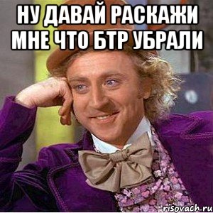 ну давай раскажи мне что бтр убрали , Мем Ну давай расскажи (Вилли Вонка)