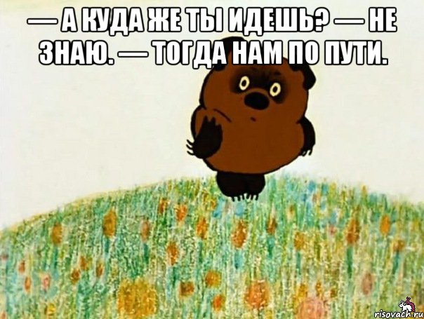 — а куда же ты идешь? — не знаю. — тогда нам по пути. 