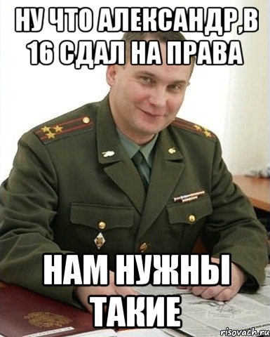 ну что александр,в 16 сдал на права нам нужны такие, Мем Военком (полковник)