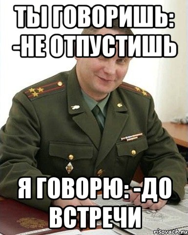 ты говоришь: -не отпустишь я говорю: -до встречи, Мем Военком (полковник)