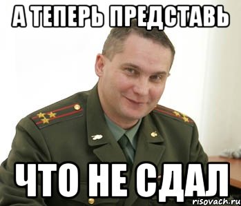 а теперь представь что не сдал, Мем Военком (полковник)