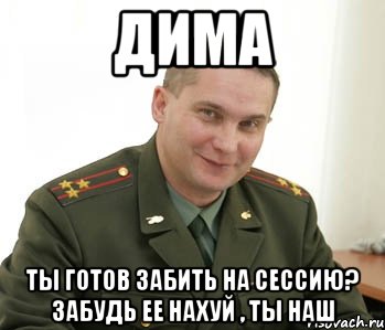 дима ты готов забить на сессию? забудь ее нахуй , ты наш, Мем Военком (полковник)