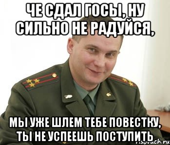 че сдал госы, ну сильно не радуйся, мы уже шлем тебе повестку, ты не успеешь поступить, Мем Военком (полковник)