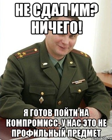 не сдал им? ничего! я готов пойти на компромисс. у нас это не профильный предмет, Мем Военком (полковник)