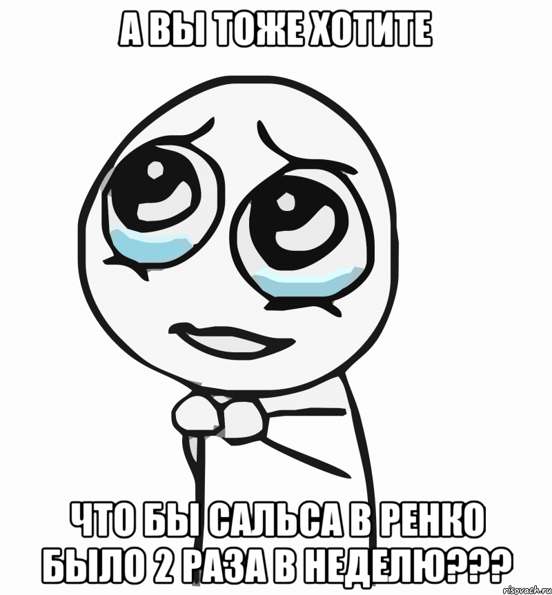 а вы тоже хотите что бы сальса в ренко было 2 раза в неделю???, Мем  ну пожалуйста (please)