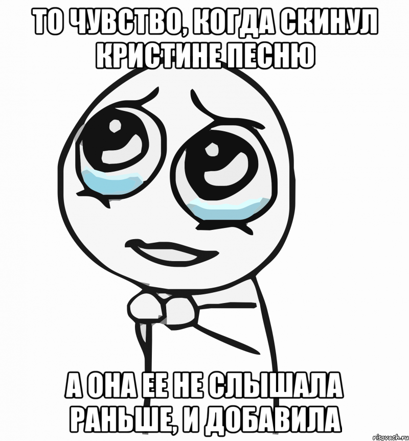 то чувство, когда скинул кристине песню а она ее не слышала раньше, и добавила, Мем  ну пожалуйста (please)