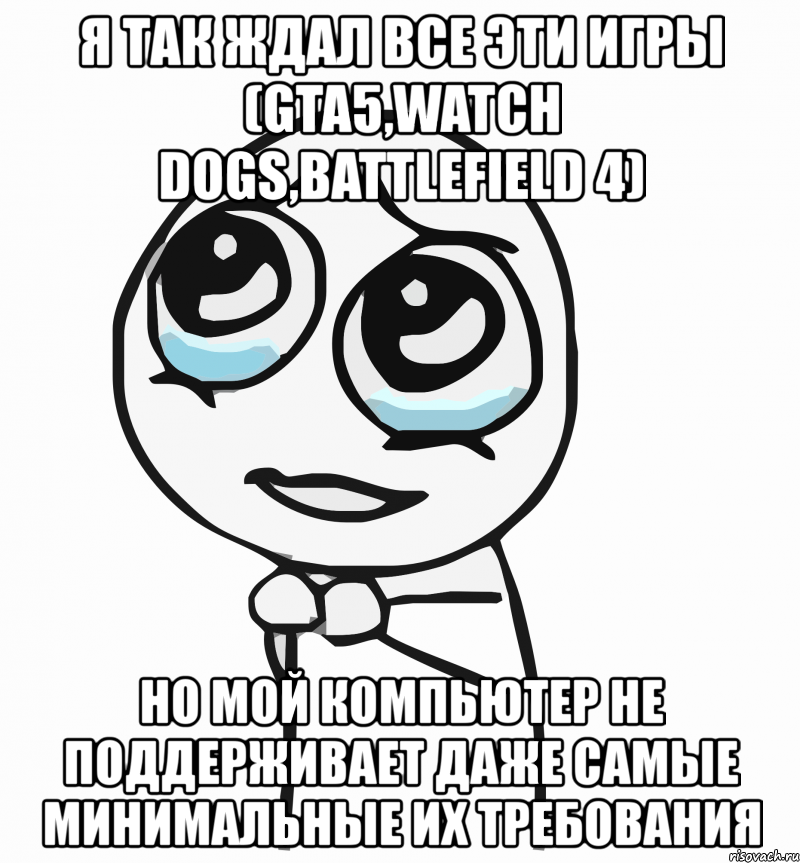 я так ждал все эти игры (gta5,watch dogs,battlefield 4) но мой компьютер не поддерживает даже самые минимальные их требования, Мем  ну пожалуйста (please)