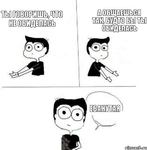 ты говоришь, что не обиделась а общаешься так, будто бы ты обиделась ебанутая