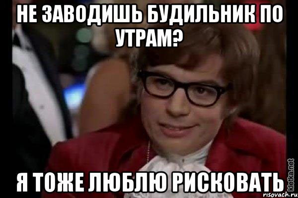 не заводишь будильник по утрам? я тоже люблю рисковать, Мем Остин Пауэрс (я тоже люблю рисковать)