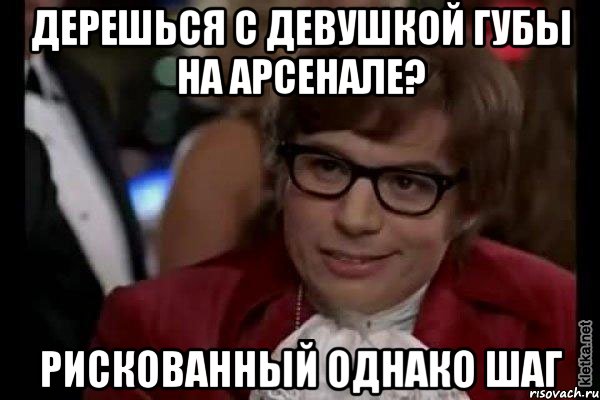 дерешься с девушкой губы на арсенале? рискованный однако шаг, Мем Остин Пауэрс (я тоже люблю рисковать)