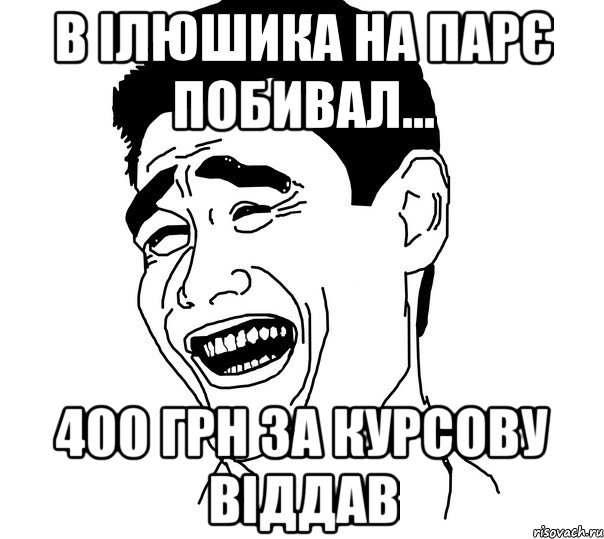 в ілюшика на парє побивал... 400 грн за курсову віддав, Мем Яо минг