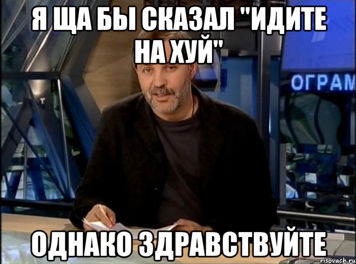 я ща бы сказал "идите на хуй" однако здравствуйте