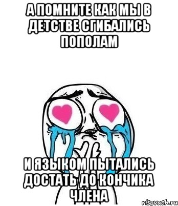 а помните как мы в детстве сгибались пополам и языком пытались достать до кончика члена