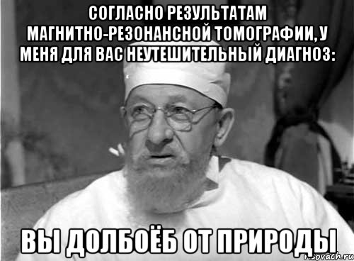 согласно результатам магнитно-резонансной томографии, у меня для вас неутешительный диагноз: вы долбоёб от природы