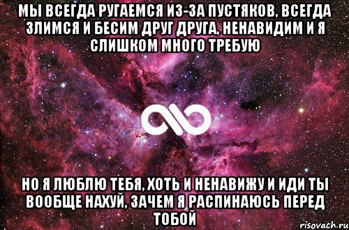 мы всегда ругаемся из-за пустяков, всегда злимся и бесим друг друга, ненавидим и я слишком много требую но я люблю тебя, хоть и ненавижу и иди ты вообще нахуй, зачем я распинаюсь перед тобой