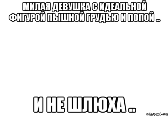 милая девушка с идеальной фигурой пышной грудью и попой .. и не шлюха ..