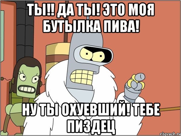 ты!! да ты! это моя бутылка пива! ну ты охуевший! тебе пиздец, Мем Бендер