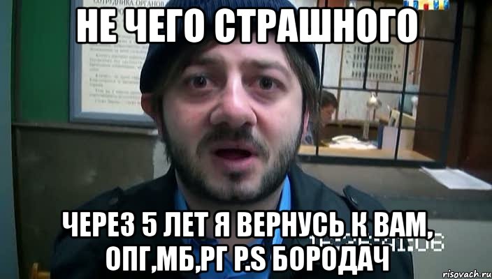 не чего страшного через 5 лет я вернусь к вам, опг,мб,рг p.s бородач