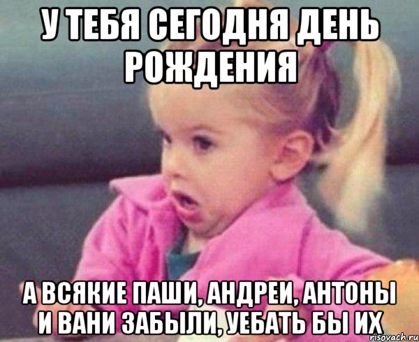 у тебя сегодня день рождения а всякие паши, андреи, антоны и вани забыли, уебать бы их, Мем  Ты говоришь (девочка возмущается)