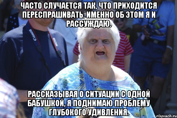 часто случается так, что приходится переспрашивать. именно об этом я и рассуждаю. рассказывая о ситуации с одной бабушкой, я поднимаю проблему глубокого удивления.