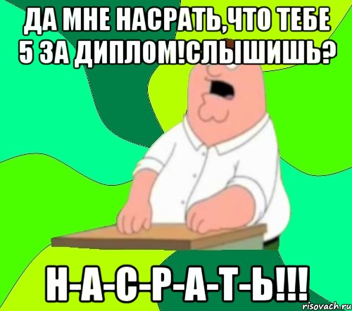 да мне насрать,что тебе 5 за диплом!слышишь? н-а-с-р-а-т-ь!!!, Мем  Да всем насрать (Гриффин)