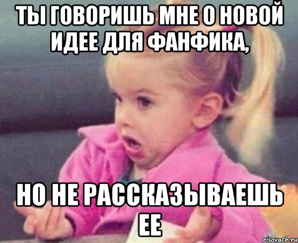 ты говоришь мне о новой идее для фанфика, но не рассказываешь ее, Мем  Ты говоришь (девочка возмущается)