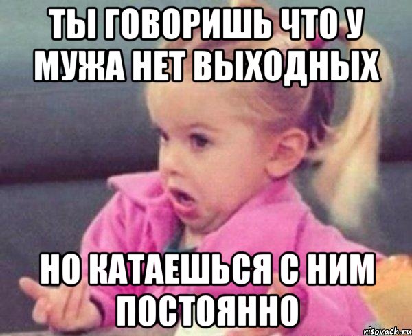 ты говоришь что у мужа нет выходных но катаешься с ним постоянно, Мем  Ты говоришь (девочка возмущается)