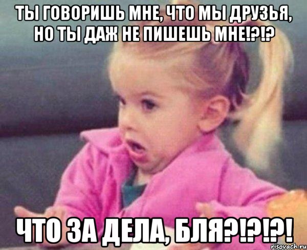 ты говоришь мне, что мы друзья, но ты даж не пишешь мне!?!? что за дела, бля?!?!?!, Мем  Ты говоришь (девочка возмущается)