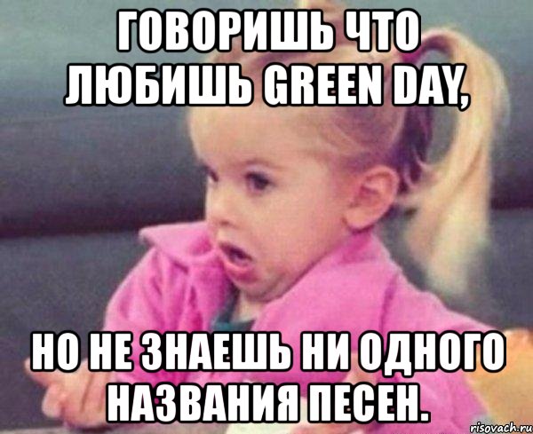 говоришь что любишь green day, но не знаешь ни одного названия песен., Мем  Ты говоришь (девочка возмущается)
